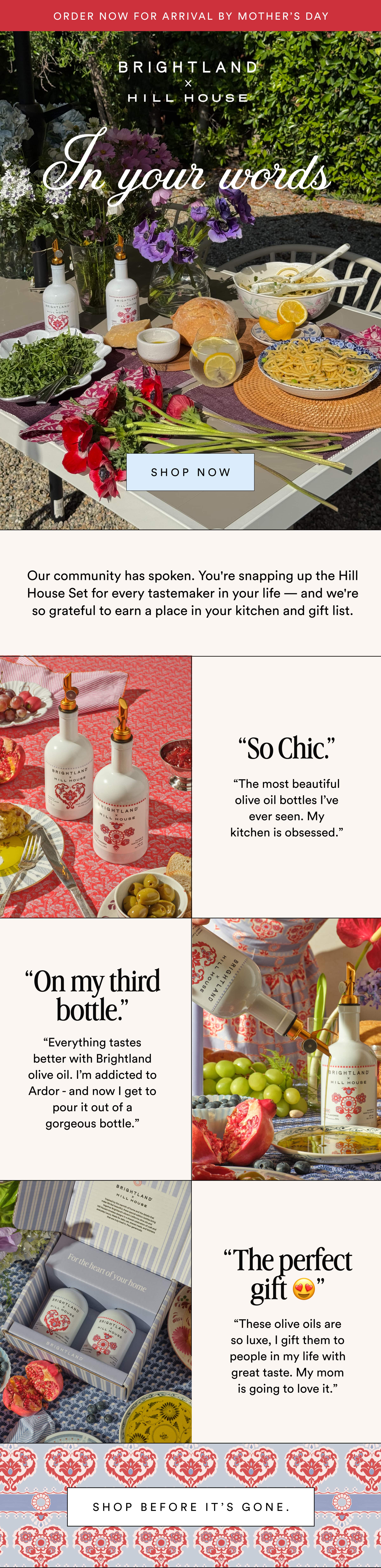 Order now for arrival by Mother’s Day In your words Shop now Our community has spoken. You're snapping up the Hill House Set for every tastemaker in your life — and we're so grateful to earn a place in your kitchen and gift list. “So Chic.” “The most beautiful olive oil bottles I’ve ever seen. My kitchen is obsessed.” “On my third bottle.” “Everything tastes better with Brightland olive oil. I’m addicted to Ardor - and now I get to pour it out of a gorgeous bottle.” “The perfect gift 😍” “These olive oils are so luxe, I gift them to people in my life with great taste. My mom is going to love it.” Shop before it’s gone.