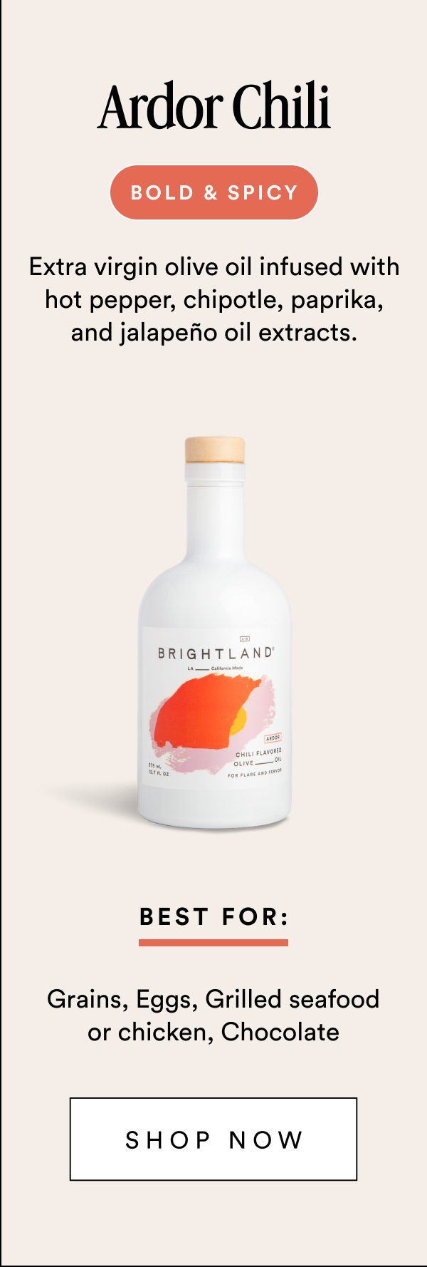 Ardor Chili bold & spicy Extra virgin olive oil infused with hot pepper, chipotle, paprika, and jalapeño oil extracts. Best For: Grains, Eggs, Grilled seafood or chicken, Chocolate Shop Now