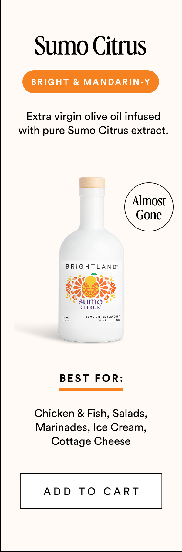 Sumo Citrus Bright & Mandarin-y Extra virgin olive oil infused with pure Sumo Citrus extract. Almost Gone Best For: Chicken & Fish, Salads, Marinades, Ice Cream, Cottage Cheese add to cart