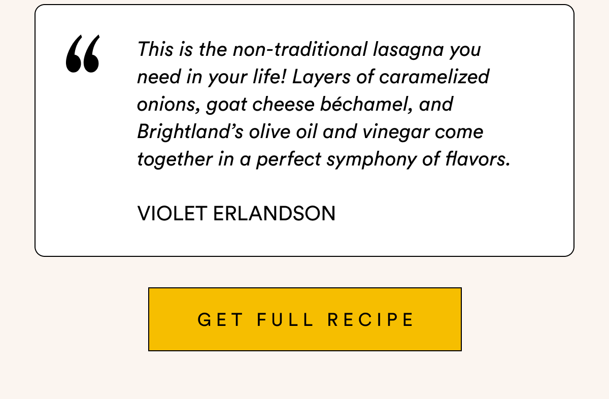 This is the non-traditional lasagna you  need in your life! Layers of caramelized onions, goat cheese béchamel, and Brightland’s olive oil and vinegar come together in a perfect symphony of flavors.  Violet Erlandson GET full recipe This is the non-traditional lasagna you  need in your life! Layers of caramelized onions, goat cheese béchamel, and Brightland’s olive oil and vinegar come together in a perfect symphony of flavors.  Violet Erlandson GET full recipe