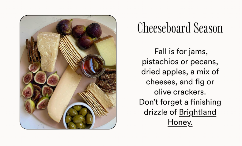 Cheeseboard Season  Fall is for jams, pistachios or pecans, dried apples, a mix of cheeses, and fig or olive crackers.
Don’t forget a finishing drizzle of Brightland Honey. Cheeseboard Season  Fall is for jams, pistachios or pecans, dried apples, a mix of cheeses, and fig or olive crackers.
Don’t forget a finishing drizzle of Brightland Honey.
