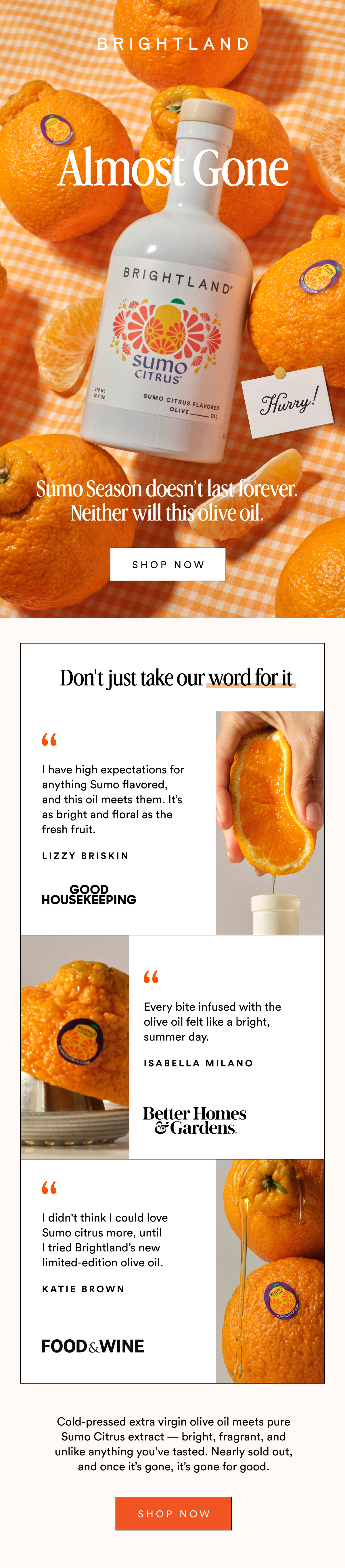 Almost Gone Hurry! Sumo Season doesn’t last forever. Neither will this olive oil. Shop now Don't just take our word for it I have high expectations for anything Sumo flavored, and this oil meets them. It’s as bright and floral as the fresh fruit. Lizzy Briskin Every bite infused with the olive oil felt like a bright, summer day. Isabella Milano I didn't think I could love&nbsp; Sumo citrus&nbsp;more, until I tried Brightland’s new limited-edition olive oil. KATIE BROWN Cold-pressed extra virgin olive oil meets pure Sumo Citrus extract — bright, fragrant, and unlike anything you’ve tasted. Nearly sold out, and once it’s gone, it’s gone for good. Shop Now