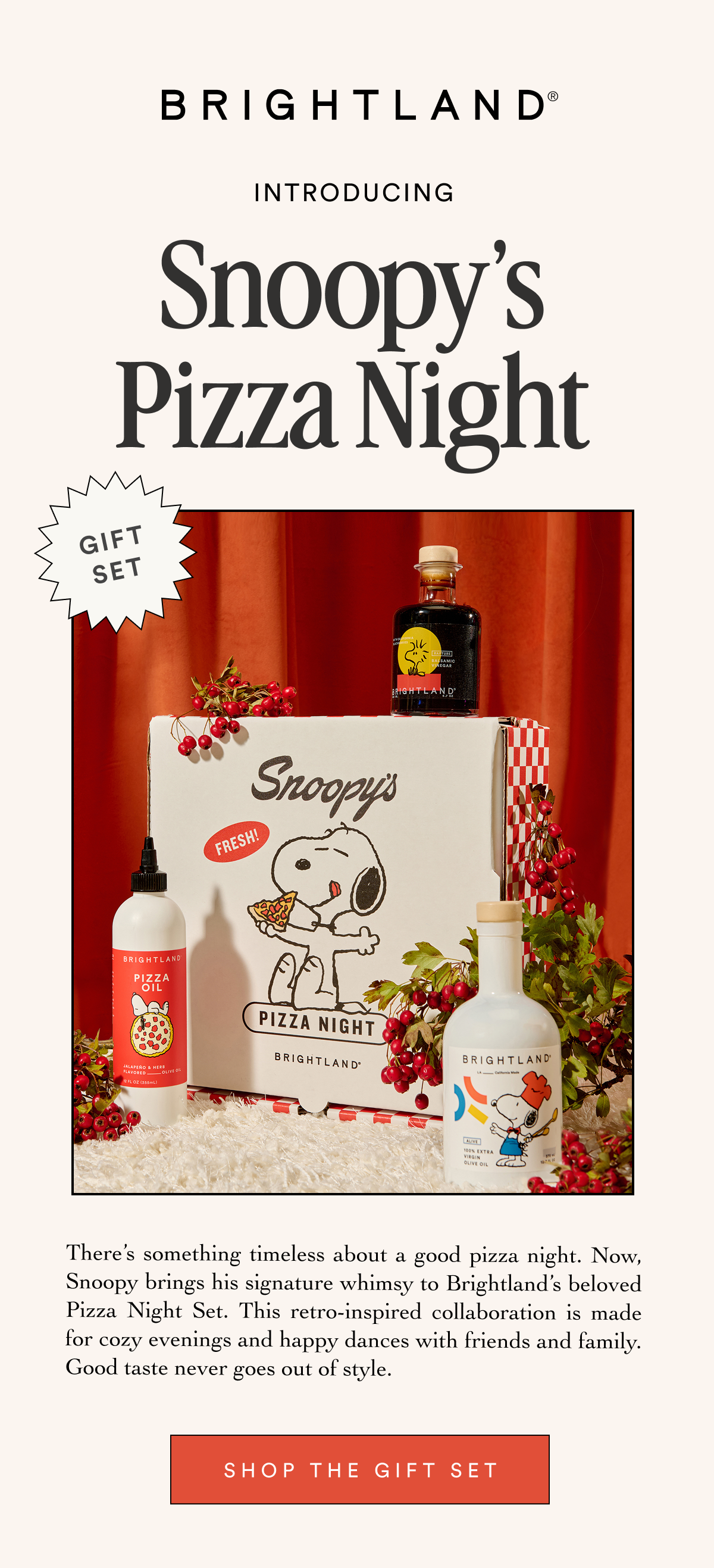BRIGHTLAND INTRODUCING Snoopy’s Pizza Night GIFT SET There’s something timeless about a good pizza night. Now, Snoopy brings his signature whimsy to Brightland’s beloved Pizza Night Set. This retro-inspired collaboration is made for cozy evenings and happy dances with friends and family. Good taste never goes out of style. SHOP THE GIFT SET