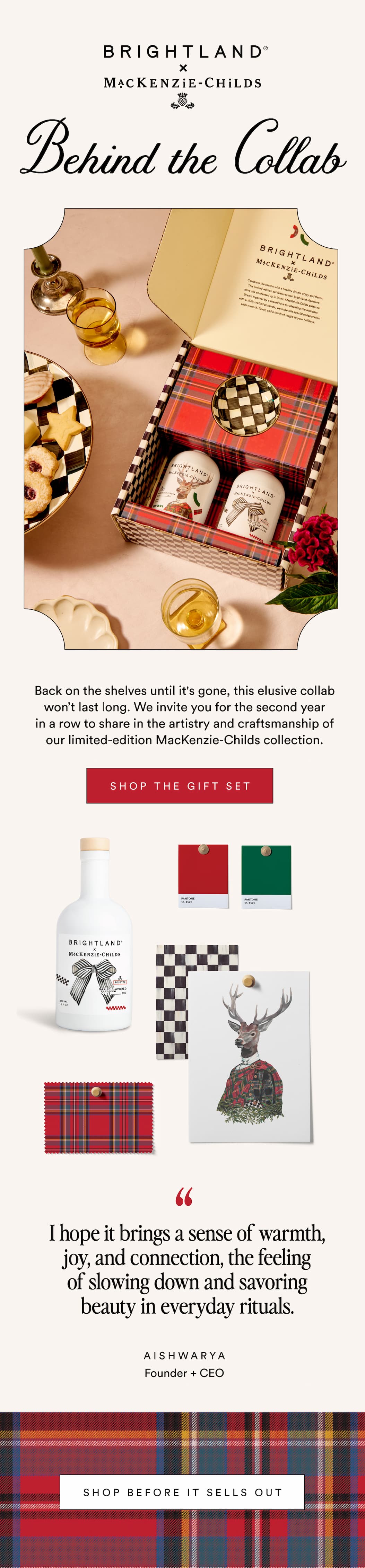BRIGHTLAND x MACKENZIE-CHILDS Behind the CollabA shared love of beauty, craft, and gathering led to a collaboration that brings art into everyday rituals. SHOP THE GIFT SET It felt like a natural meeting of two worlds centered around creativity, craftsmanship, and delight. Aishwarya Founder + CEO