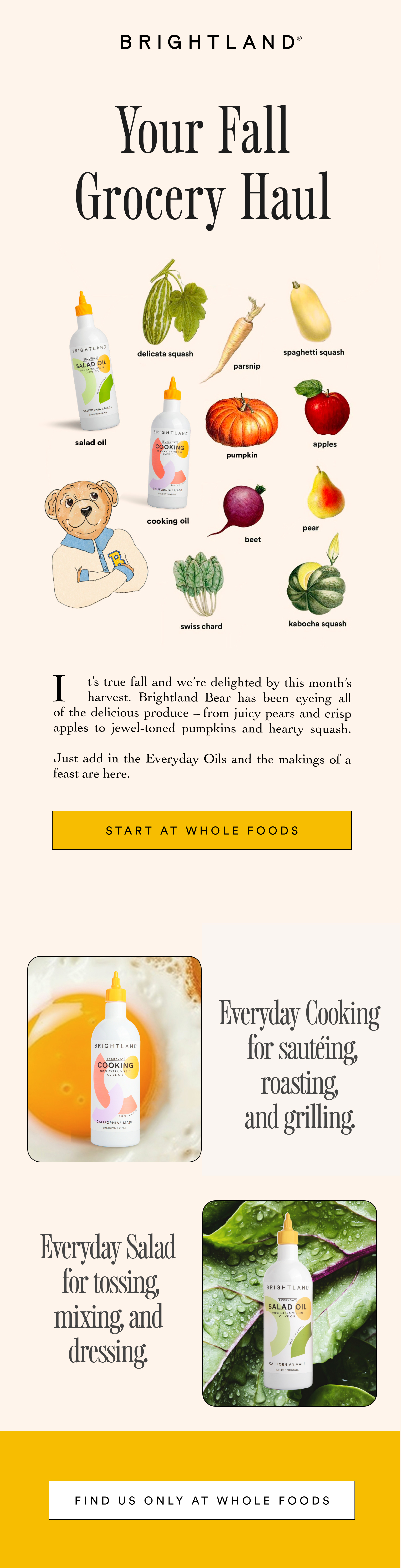 Your Fall Grocery Haul It’s true fall and we’re delighted by this month’s
     harvest. Brightland Bear has been eyeing all
of the delicious produce – from juicy pears and crisp apples to jewel-toned pumpkins and hearty squash.
Just add in the Everyday Oils and the makings of a feast are here. START AT WHOLE FOODS Everyday Cooking for sautéing, roasting, and grilling. Everyday Salad for tossing, mixing, and dressing. FIND US ONLY AT WHOLE FOODS Your Fall Grocery Haul It’s true fall and we’re delighted by this month’s
     harvest. Brightland Bear has been eyeing all
of the delicious produce – from juicy pears and crisp apples to jewel-toned pumpkins and hearty squash.
Just add in the Everyday Oils and the makings of a feast are here. START AT WHOLE FOODS Everyday Cooking for sautéing, roasting, and grilling. Everyday Salad for tossing, mixing, and dressing. FIND US ONLY AT WHOLE FOODS