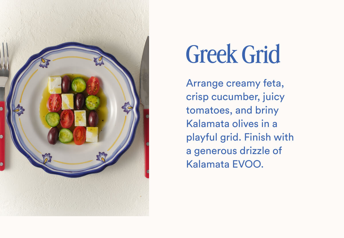 Greek Grid | Arrange creamy feta, crisp cucumber, juicy tomatoes, and briny Kalamata olives in a playful grid. Finish with a generous drizzle of Kalamata EVOO.