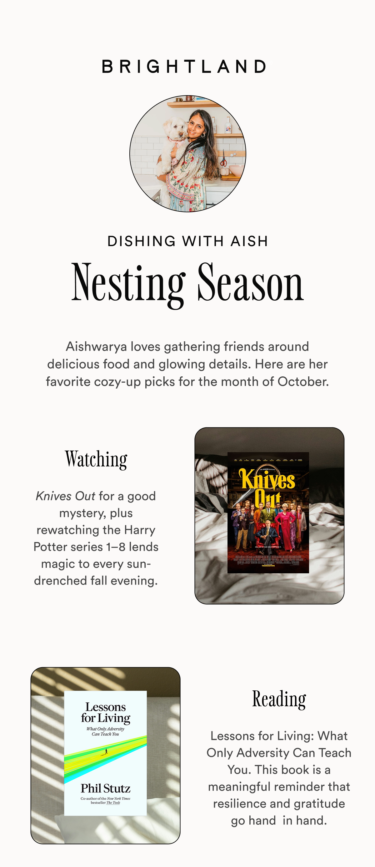 Dishing with Aish Nesting Season Aishwarya loves gathering friends around delicious food and glowing details. Here are her favorite cozy-up picks for the month of October. Watching Knives Out for a good mystery, plus rewatching the Harry Potter series 1–8 lends magic to every sun-drenched fall evening. Reading Lessons for Living: What Only Adversity Can Teach You. This book is a meaningful reminder that resilience and gratitude go hand  in hand. Dishing with Aish Nesting Season Aishwarya loves gathering friends around delicious food and glowing details. Here are her favorite cozy-up picks for the month of October. Watching Knives Out for a good mystery, plus rewatching the Harry Potter series 1–8 lends magic to every sun-drenched fall evening. Reading Lessons for Living: What Only Adversity Can Teach You. This book is a meaningful reminder that resilience and gratitude go hand  in hand.