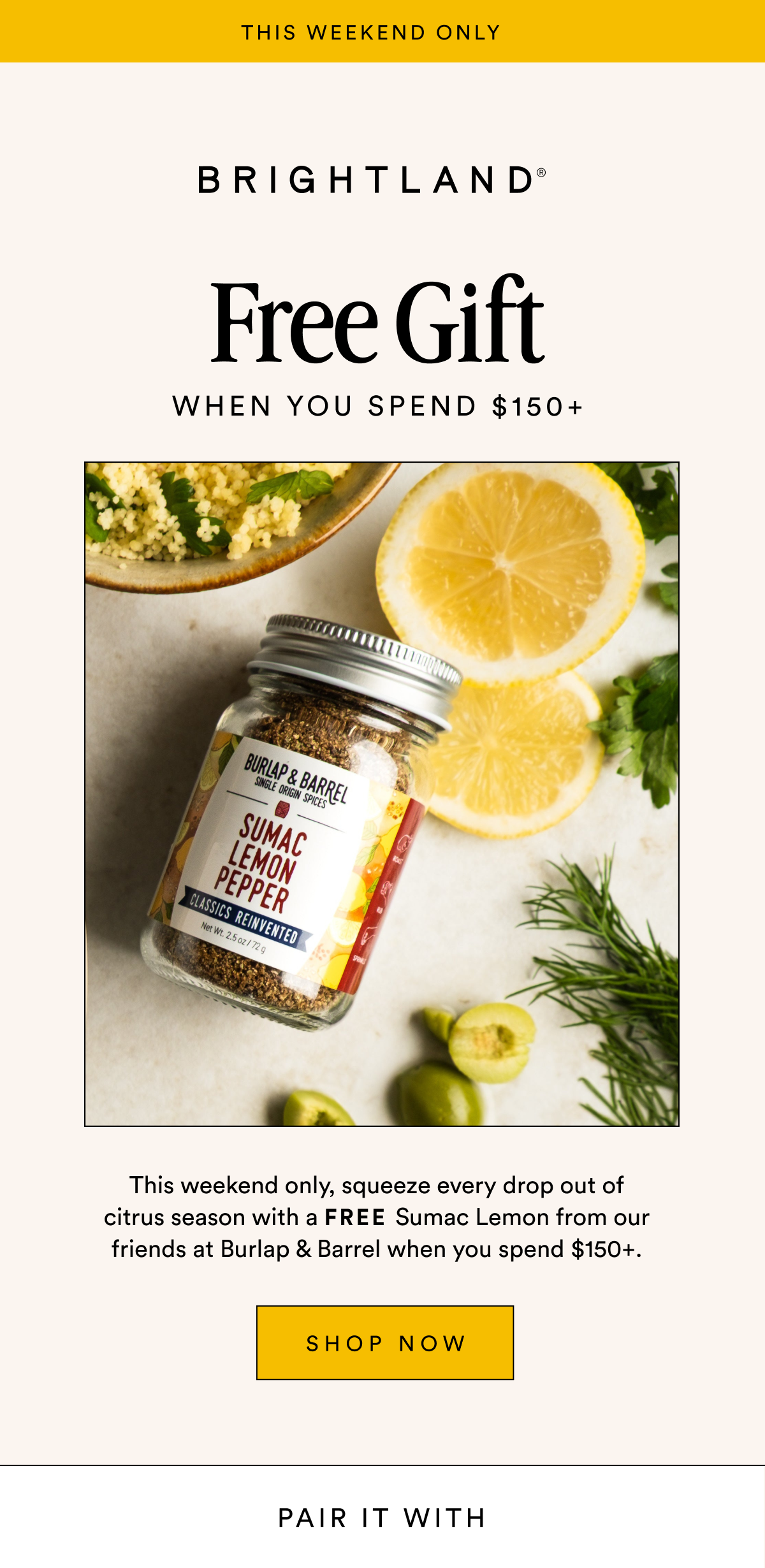 Free Gift WHEN YOU SPEND $150+ This weekend only, squeeze every drop out of citrus season with a FREE Sumac Lemon from our friends at Burlap & Barrel when you spend $150+. SHOP NOW
