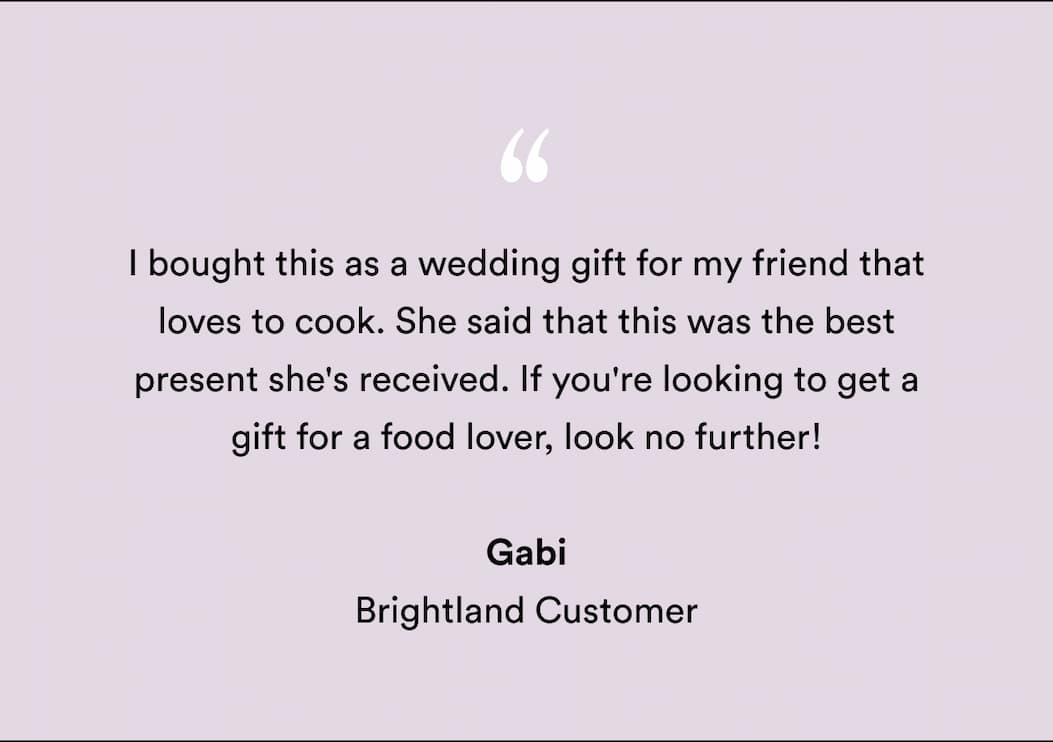 "I bought this as a wedding gift for my friend that loves to cook. She said that this was the best present she's received. If you're looking to get a gift for a food lover, look no further! " Gabi Brightland Customer "I bought this as a wedding gift for my friend that loves to cook. She said that this was the best present she's received. If you're looking to get a gift for a food lover, look no further! " Gabi Brightland Customer