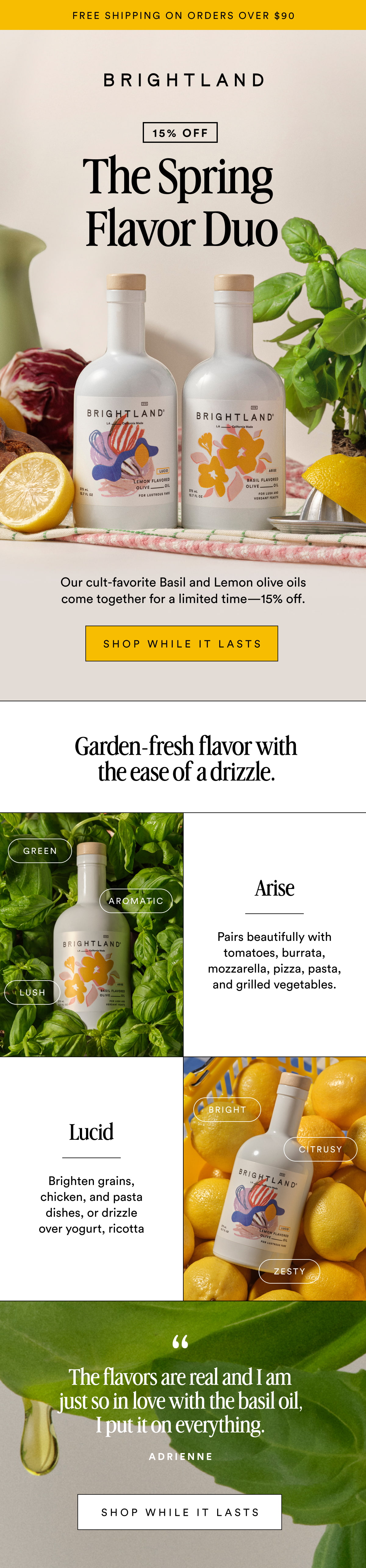 FREE SHIPPING ON ORDERS OVER $90 The Spring  Flavor Duo 15% OFF  Our cult-favorite Basil and Lemon olive oils come together for a limited time—15% off. SHOP WHILE IT LASTS Garden-fresh flavor with the ease of a drizzle. Green Arise Aromatic Pairs beautifully with tomatoes, burrata, mozzarella, pizza, pasta, and grilled vegetables. Lush Bright Lucid Citrusy Brighten grains, chicken, and pasta dishes, or drizzle over yogurt, ricotta Zesty The flavors are real and I am just so in love with the basil oil, I put it on everything. Adrienne Shop WHILE IT LASTS