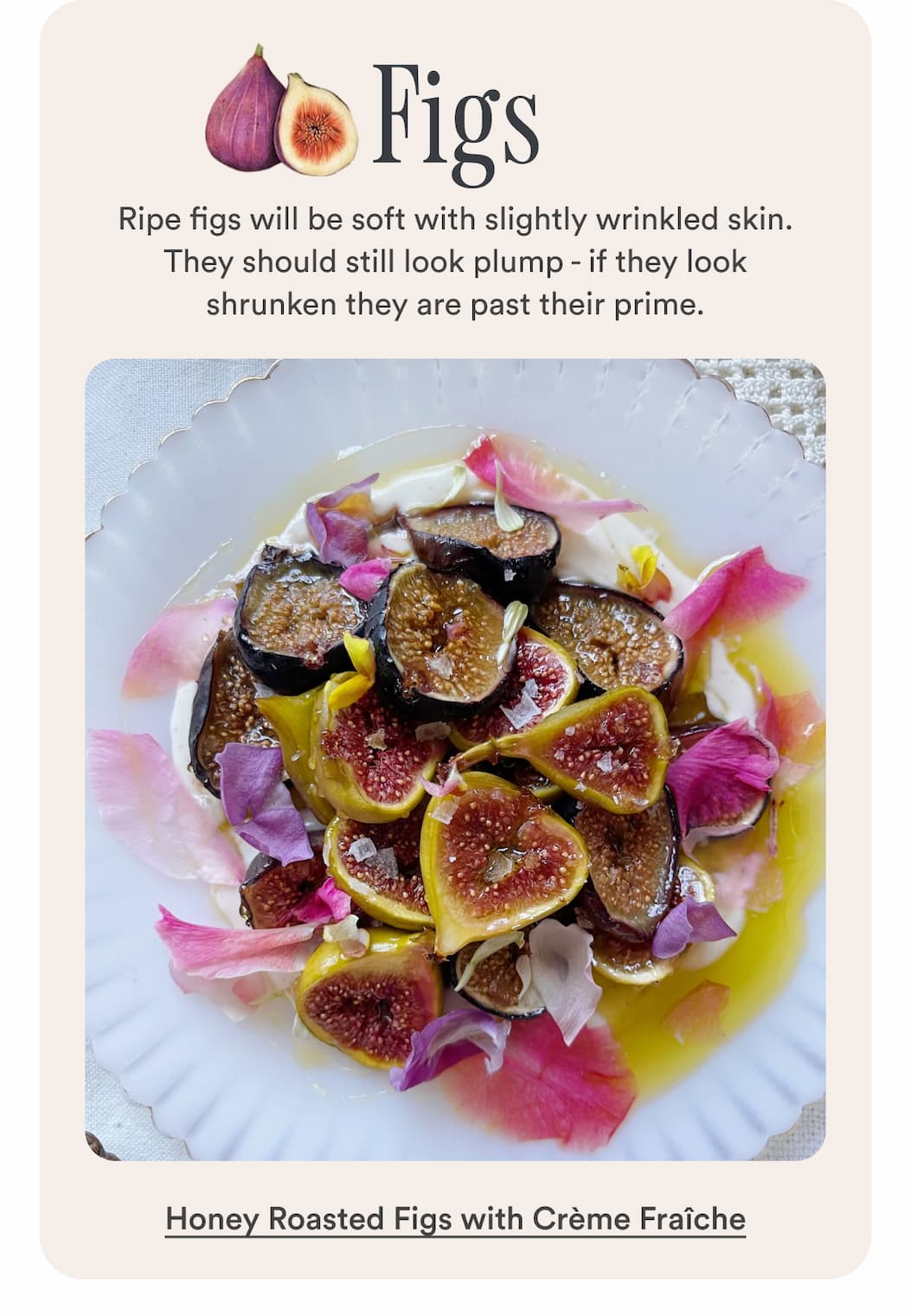 Figs: Ripe figs will be soft with slightly wrinkled skin. They should still look plump - if they look shrunken they are past their prime. Make Honey Roasted Figs with Crème Fraîche.