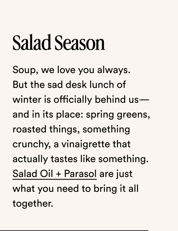 Salad Season Soup, we love you always. But the sad desk lunch of winter is officially behind us—and in its place: spring greens, roasted things, something crunchy, a vinaigrette that actually tastes like something. Salad Oil + Parasol are just what you need to bring it all together.