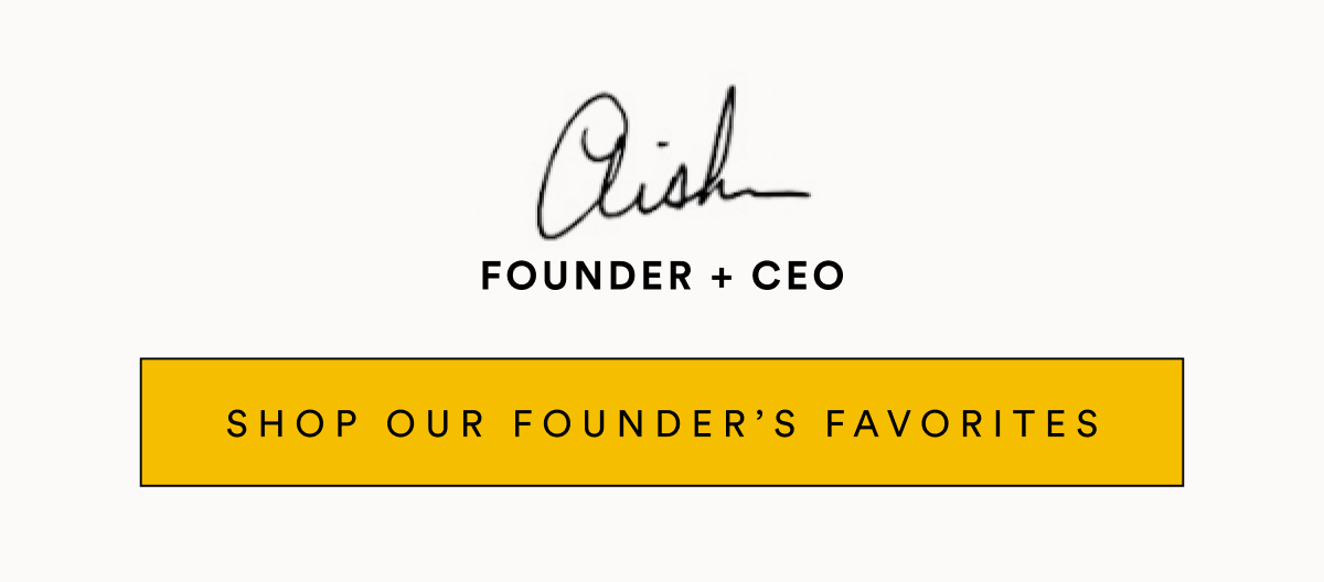 FOUNDER + CEO SHOP OUR FOUNDER’S FAVORITES FOUNDER + CEO SHOP OUR FOUNDER’S FAVORITES