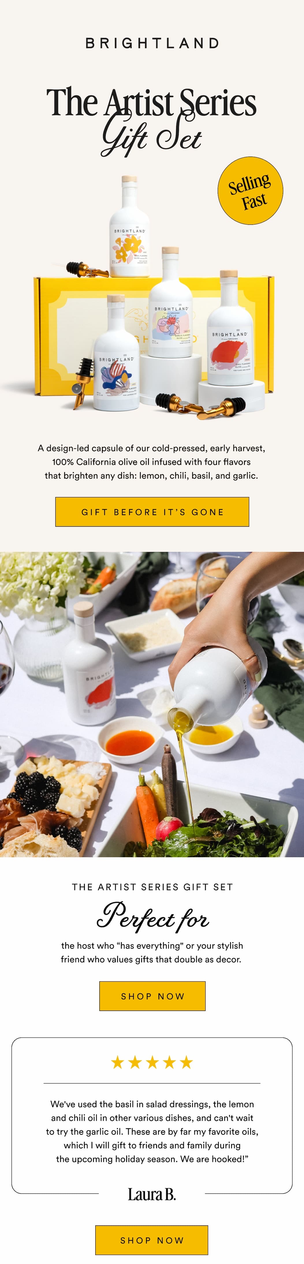 The Artist Series Gift Set Selling Fast A design-led capsule of our cold-pressed, early harvest, 100% California olive oil infused with four flavors that brighten any dish: lemon, chili, basil, and garlic. GIFT IT BEFORE IT'S GONE THE ARTIST SERIES GIFT SET Perfect For the host who “has everything" or your stylish friend who values gifts that double as decor. SHOP NOW We've used the basil in salad dressings, the lemon and chili oil in other various dishes, and can't wait to try the garlic oil. These are by far my favorite oils, which I will gift to friends and family during the upcoming holiday season. We are hooked!” Laura B. SHOP NOW