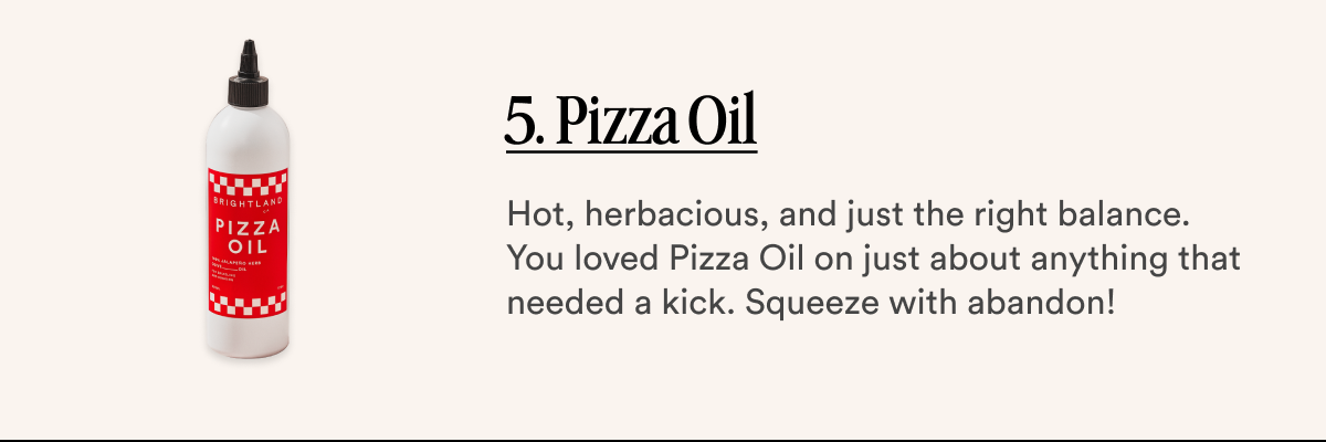 5. Pizza Oil  Hot, herbacious, and just the right balance. You loved Pizza Oil on just about anything that needed a kick. Squeeze with abandon!