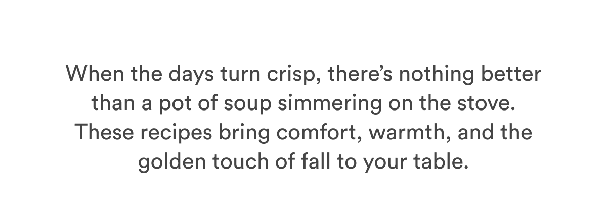 When the days turn crisp, there’s nothing better than a pot of soup simmering on the stove. These recipes bring comfort, warmth, and the golden touch of fall to your table. When the days turn crisp, there’s nothing better than a pot of soup simmering on the stove. These recipes bring comfort, warmth, and the golden touch of fall to your table.