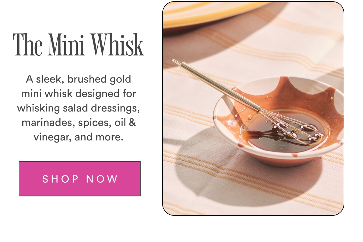The Mini Whisk A sleek, brushed gold mini whisk designed for whisking salad dressings, marinades, spices, oil & vinegar, and more. SHOP NOW The Mini Whisk A sleek, brushed gold mini whisk designed for whisking salad dressings, marinades, spices, oil & vinegar, and more. SHOP NOW