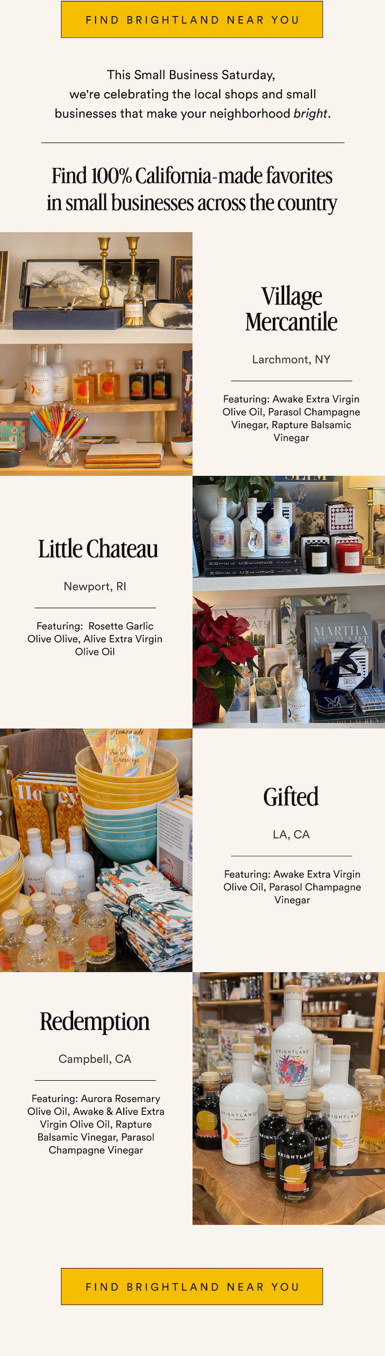 FIND BRIGHTLAND NEAR YOU This Small Business Saturday,  we're celebrating the local shops and small businesses that make your neighborhood bright. Find 100% California-made favorites in small businesses across the country Village Mercantile Larchmont, NY Featuring: Awake Extra Virgin Olive Oil, Parasol Champagne Vinegar, Rapture Balsamic Vinegar Little Chateau Newport, RI Featuring:  Rosette Garlic Olive Olive, Alive Extra Virgin Olive Oil Gifted LA, CA Featuring: Awake Extra Virgin Olive Oil, Parasol Champagne Vinegar Redemption Campbell, CA Featuring: Aurora Rosemary Olive Oil, Awake & Alive Extra Virgin Olive Oil, Rapture Balsamic Vinegar, Parasol Champagne Vinegar find brightland near you