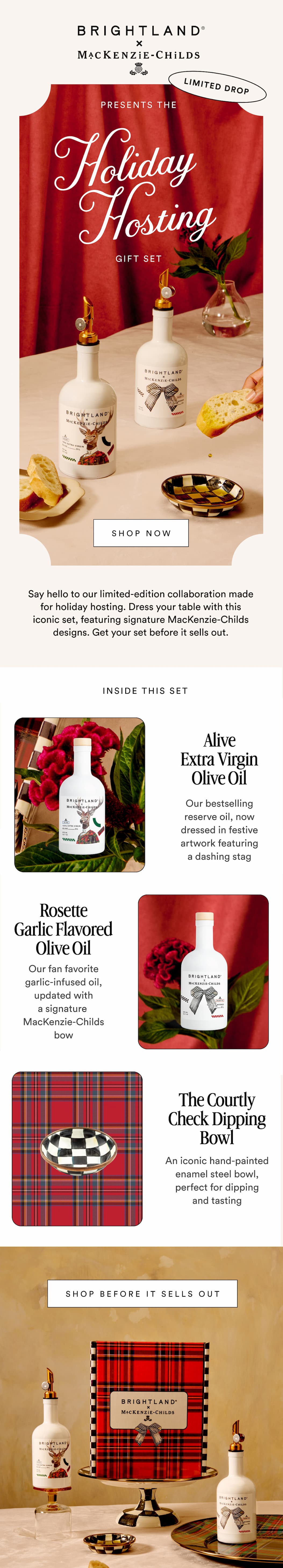 BRIGHTLAND x MACKENZIE-CHILDS PRESENTS THE HOLIDAY HOSTING GIFT SET SHOP NOW Say hello to our limited edition collaboration made for holiday hosting. We gave our bestselling oils a festive MacKenzie-Childs makeover...the perfect gift for your favorite host (or yourself). INSIDE THIS SET Alive Extra Virgin Olive Oil A balanced olive oil with a fresh, grassy flavor, now dressed in festive artwork featuring a dashing stag Rosette Garlic Flavored Olive Oil A savory olive oil infused with rich garlic, updated for the season with a MacKenzie-Childs signature bow motif The Courtley Check Enamel Dipping Bowl An iconic hand-painted enamel steel bowl, perfect for dipping and tasting SHOP THE COLLABORATION 