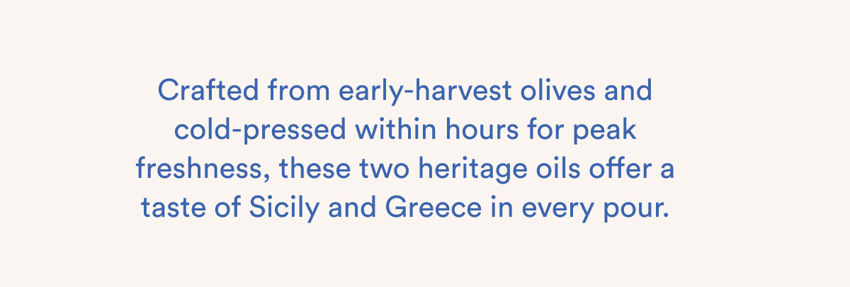 Crafted from early-harvest olives and cold-pressed within hours for peak freshness, these two heritage oils offer a taste of Sicily and Greece in every pour.