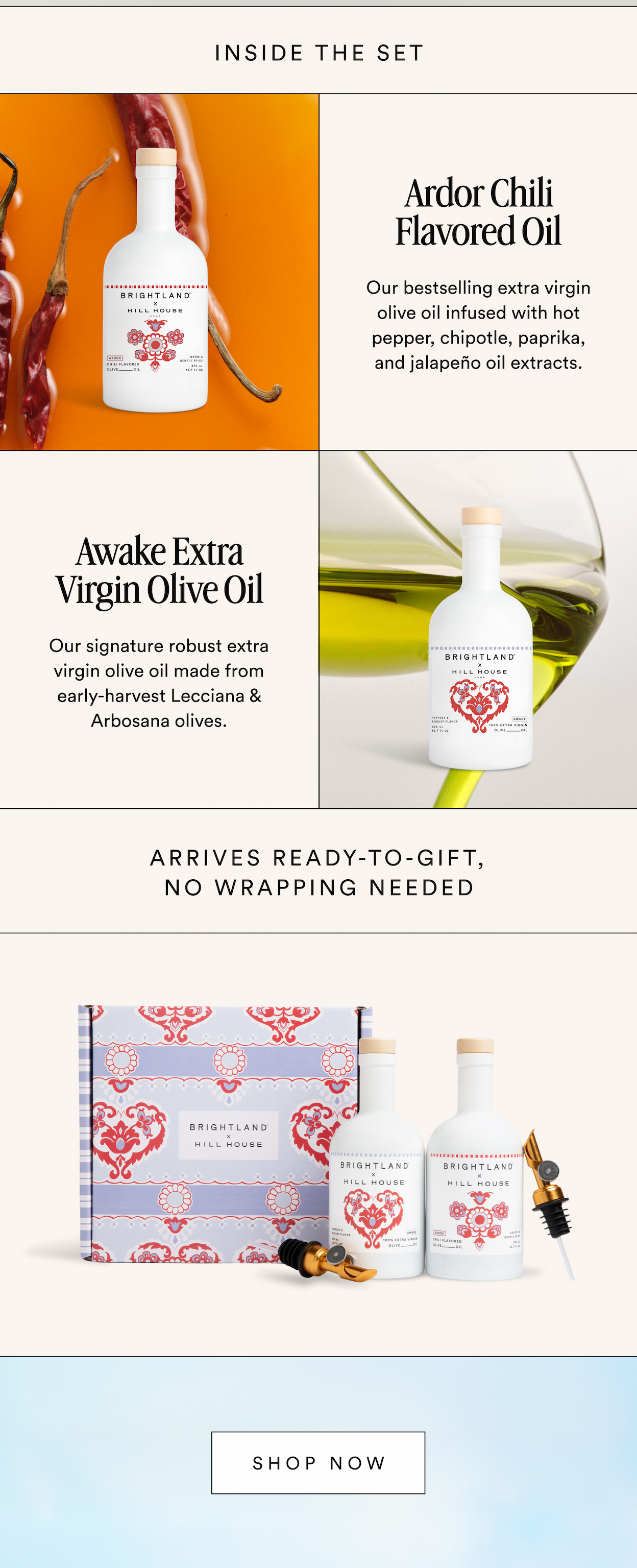 Inside The Set Ardor Chili Flavored Oil Our bestselling extra virgin olive oil infused with hot pepper, chipotle, paprika, and jalapeño oil extracts. Awake Extra Virgin Olive Oil Our signature robust extra virgin olive oil made from early-harvest Lecciana & Arbosana olives. Arrives Ready-To-Gift, No Wrapping Needed Shop Now