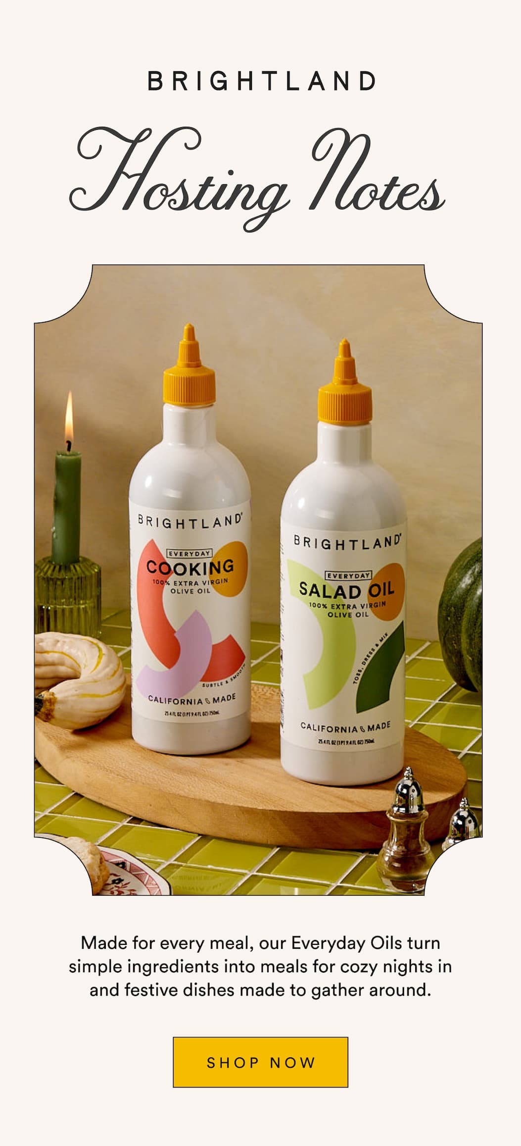 BRIGHTLAND Hosting Notes Made for every meal, our Everyday Oils turn simple ingredients into meals for cozy nights in and festive dishes made to gather around. SHOP NOW