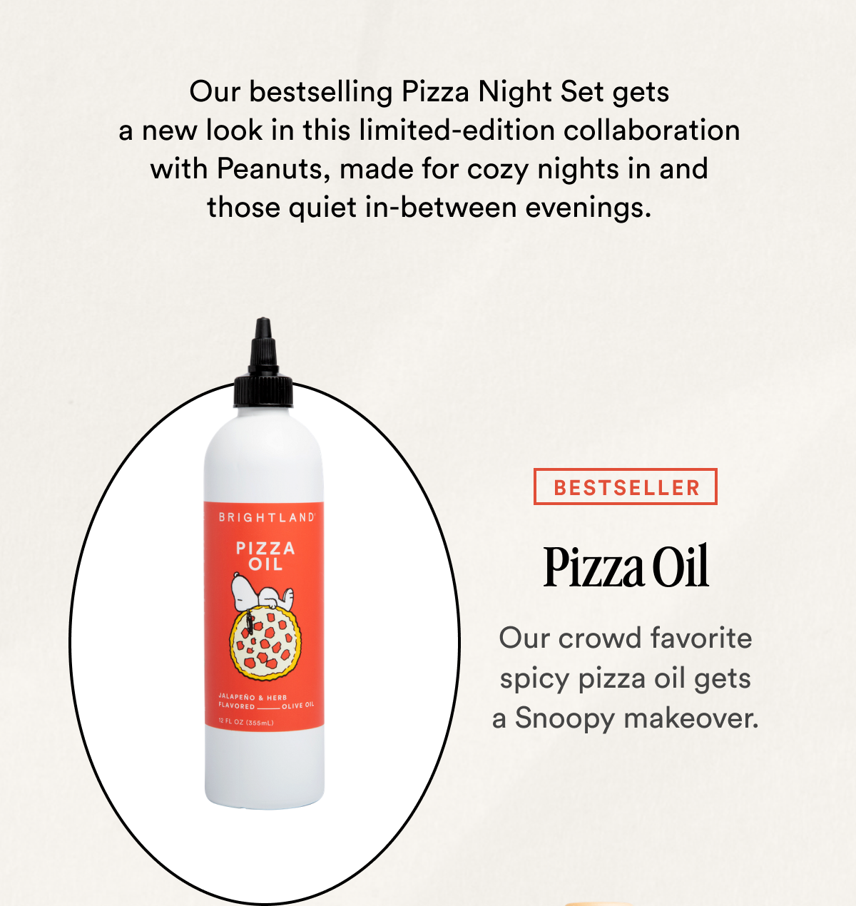 Our bestselling Pizza Night Set gets a new look in this limited-edition collaboration with Peanuts, made for cozy nights in and those quiet in-between evenings. BESTSELLER Pizza Oil Our crowd favorite spicy pizza oil gets a Snoopy makeover.
