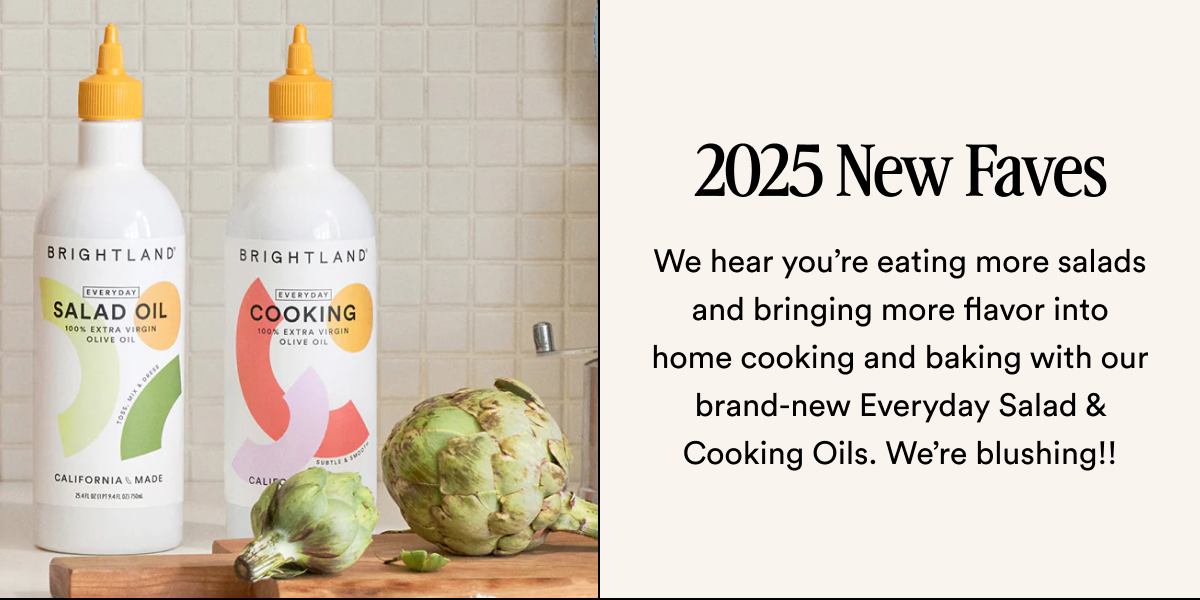 2025 New Faves We hear you’re eating more salads and bringing more flavor into home cooking and baking with our brand-new Everyday Salad & Cooking Oils. We’re blushing!!