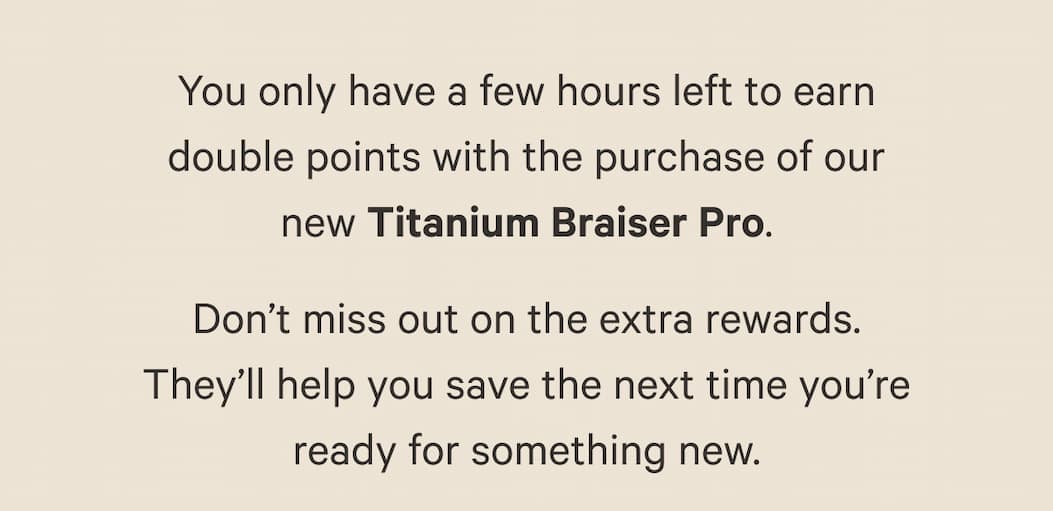 You only have a few hours left to earn  double points with the purchase of our  new Titanium Braiser Pro.  Don't miss out on the extra rewards.  They'll help you save the next time you're  ready for something new.