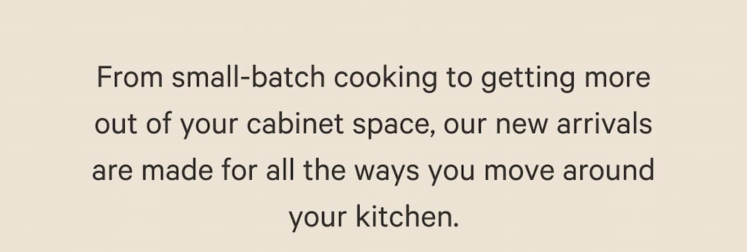 From small-batch cooking to getting more out of your cabinet space, our new arrivals are made for all the ways you move around your kitchen.