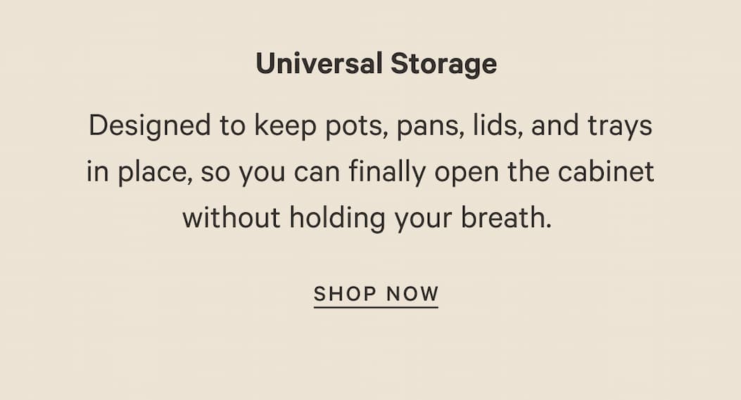 Universal Storage | Designed to keep pots, pans, lids, and trays in place, so you can finally open the cabinet without holding your breath.&nbsp; | SHOP NOW