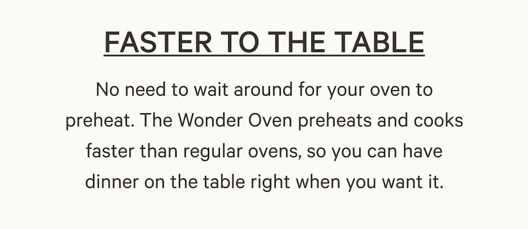 No need to wait around for your oven to preheat. The Wonder Oven preheats and cooks faster than regular ovens, so you can have dinner on the table right when you want it.
