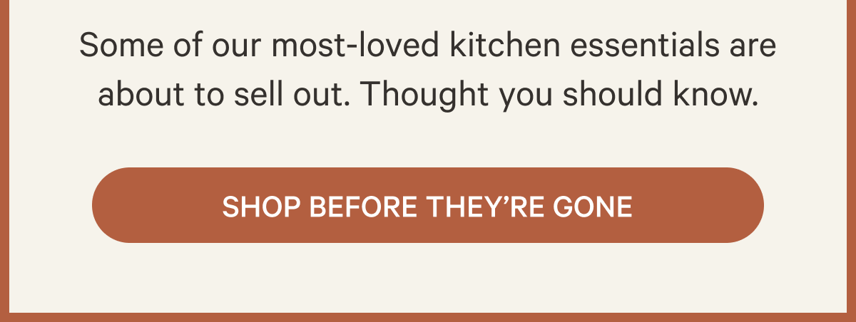Some of our most-loved kitchen essentials are about to sell out. Thought you should know. Shop Before They're Gone