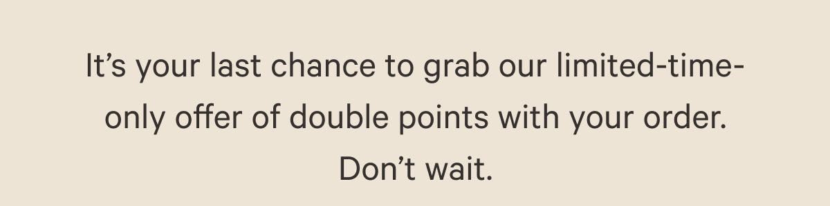 It’s your last chance to grab our limited-time-only offer of double points with your order. Don’t wait.