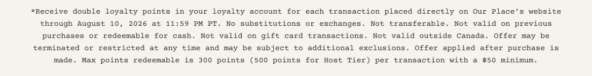 *Receive double loyalty points in your loyalty account for each transaction placed directly on Our Place’s website through August 10, 2026 at 11:59 PM PT. No substitutions or exchanges. Not transferable. Not valid on previous purchases or redeemable for cash. Not valid on gift card transactions. Not valid outside the US. Offer may be terminated or restricted at any time and may be subject to additional exclusions. Offer applied after purchase is made. Max points redeemable is 300 points (500 points for Host Tier) per transaction with a $50 minimum.