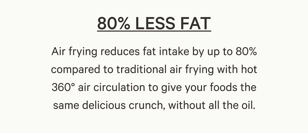 Air frying reduces fat intake by up to 80% compared to traditional air frying with hot 360° air circulation to give your foods the same delicious crunch, without all the oil.