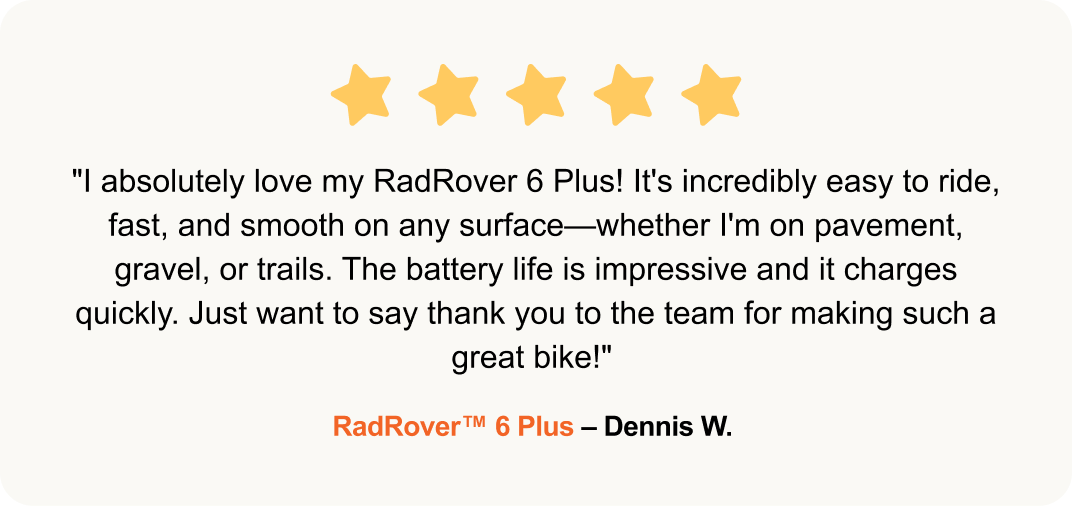 "I absolutely love my RadRover 6 Plus! It's incredibly easy to ride, fast, and smooth on any surface—whether I'm on pavement, gravel, or trails. The battery life is impressive and it charges quickly. Just want to say thank you to the team for making such a great bike!" -RadRover™ 6 Plus – Dennis W. 