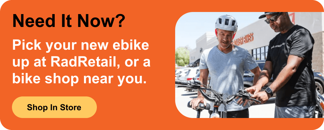 Need it Now? Pick your new ebike up at RadRetail, or a bike shop near you.