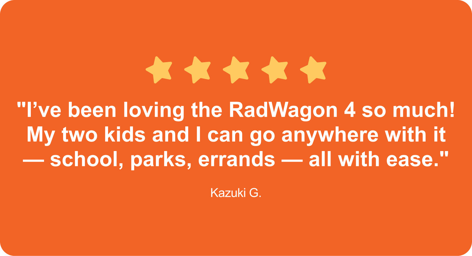 "I’ve been loving the RadWagon 4 so much! My two kids and I can go anywhere with it — school, parks, errands — all with ease."