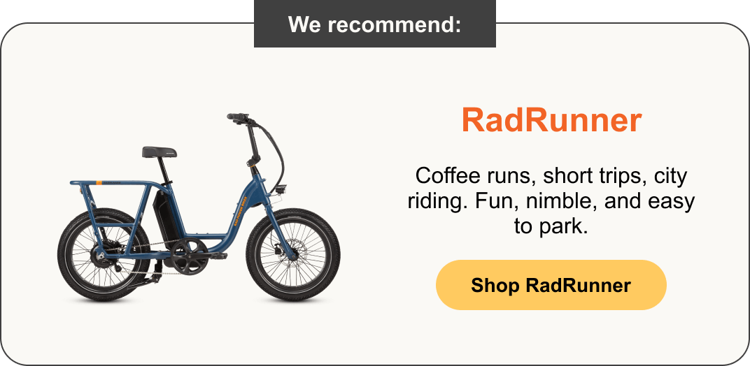 RadRunner: Coffee runs, short trips, city riding. Fun, nimble, and easy to park.