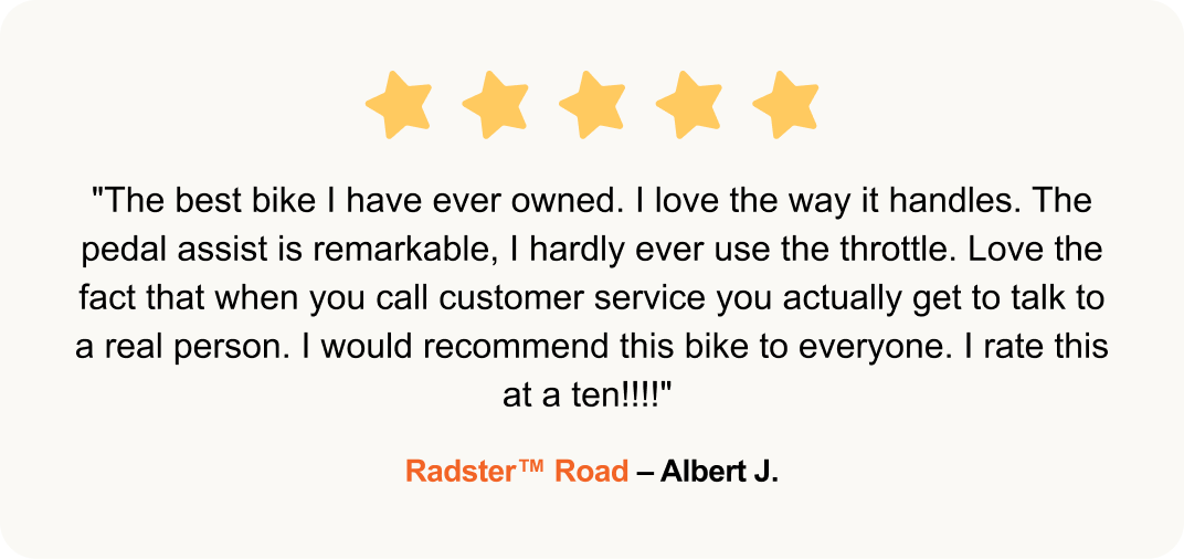 "The best bike I have ever owned. I love the way it handles. The pedal assist is remarkable, I hardly ever use the throttle. Love the fact that when you call customer service you actually get to talk to a real person. I would recommend this bike to everyone. I rate this at a ten!!!!" - Radster™ Road – Albert J.