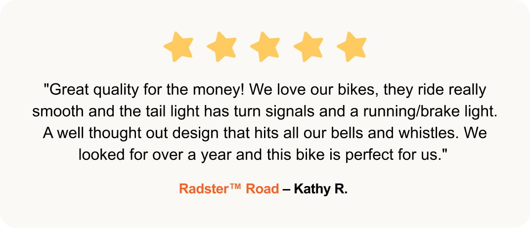 "Great quality for the money! We love our bikes, they ride really smooth and the tail light has turn signals and a running/brake light. A well thought out design that hits all our bells and whistles. We looked for over a year and this bike is perfect for us." - Radster™ Road – Kathy R.