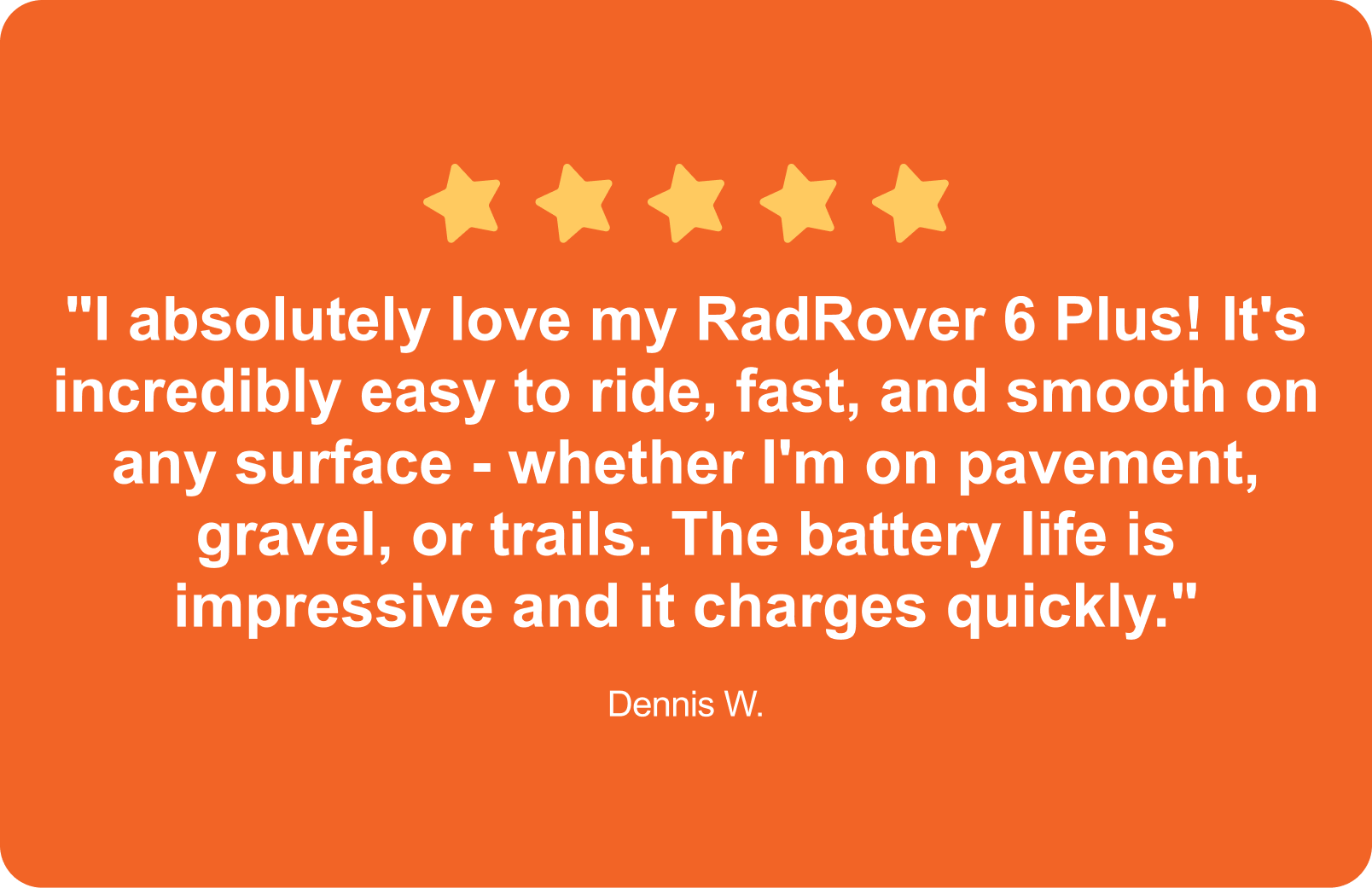 "I absolutely love my RadRover 6 Plus! It's incredibly easy to ride, fast, and smooth on any surface - whether I'm on pavement, gravel, or trails. The battery life is impressive and it charges quickly."