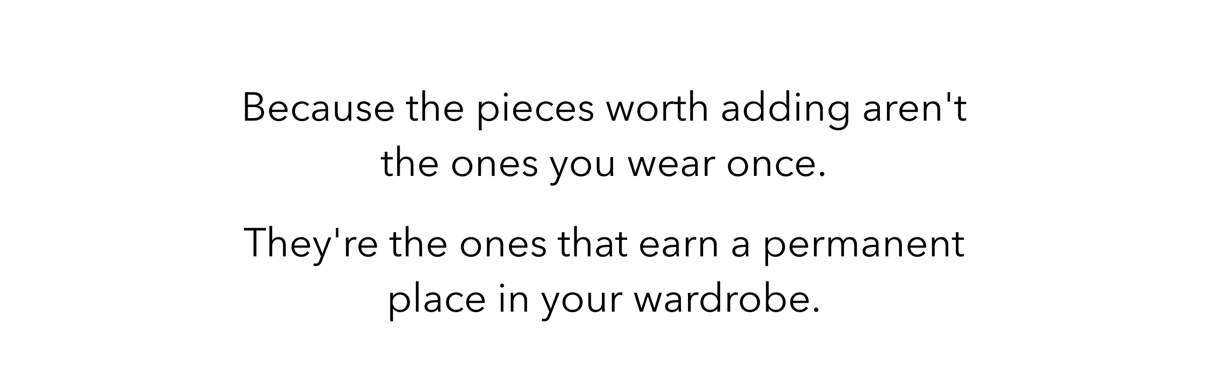Because the pieces worth adding aren't the ones you wear once. They're the ones that earn a permanent place in your wardrobe.
