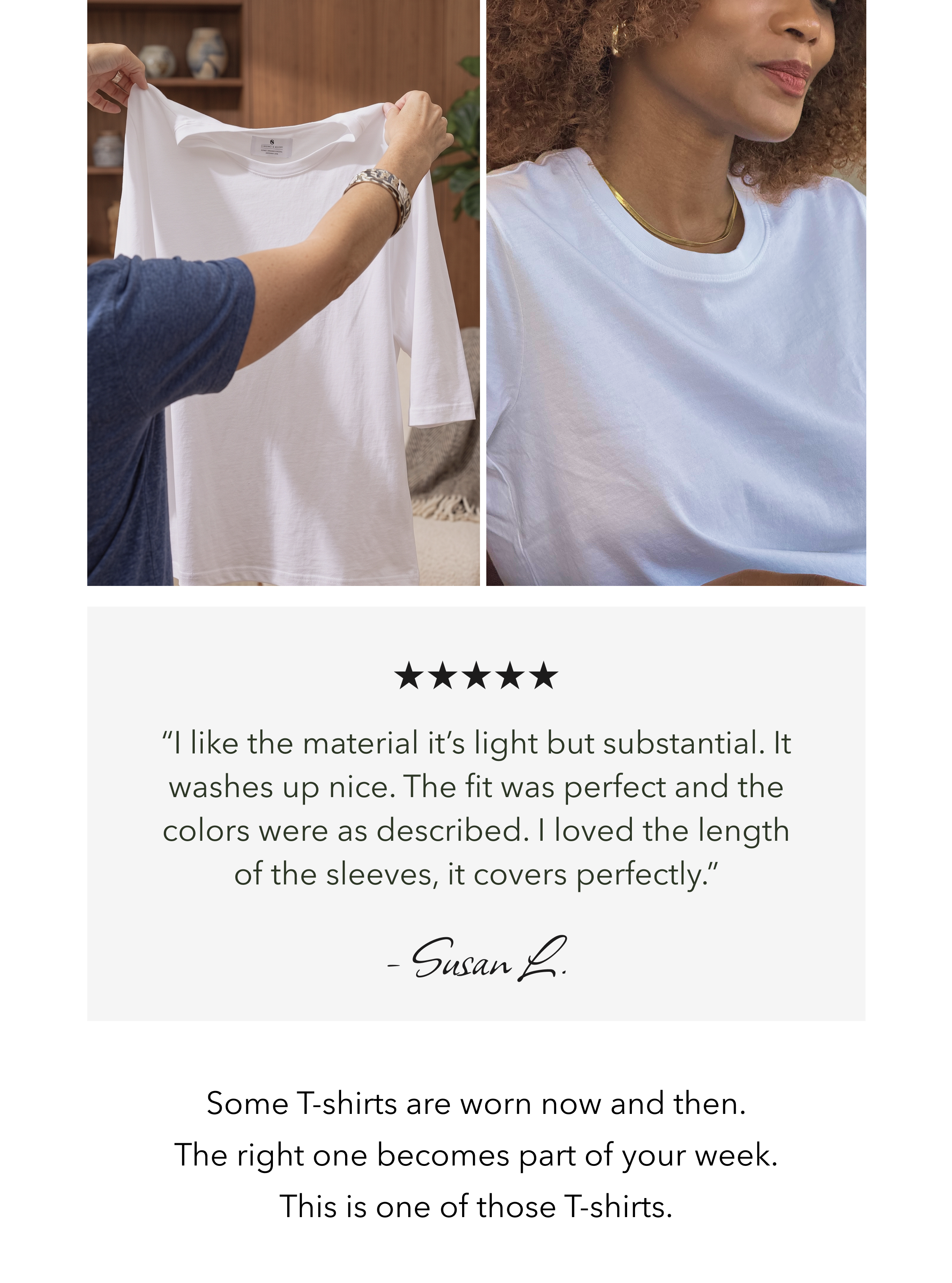 “I like the material it’s light but substantial. It washes up nice. The fit was perfect and the colors were as described. I loved the length of the sleeves, it covers perfectly.” – Susan L.  Some T-shirts are worn now and then.   The right one becomes part of your week.   This is one of those T-shirts.
