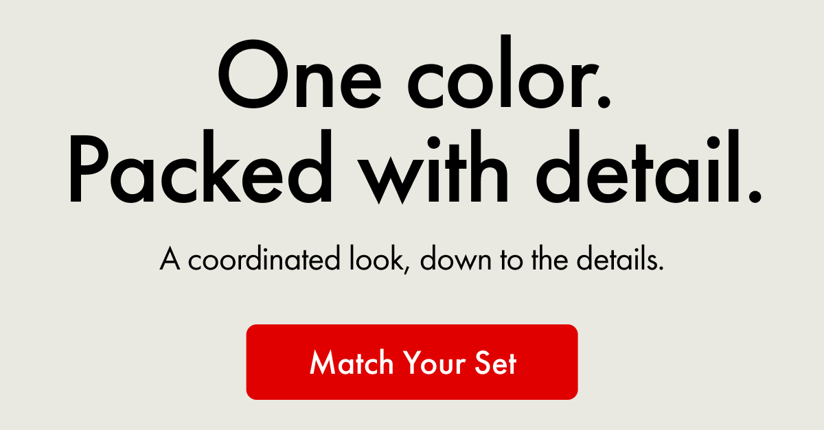 One color. Packed with detail. | A coordinated look, down to the details. | Match Your Set