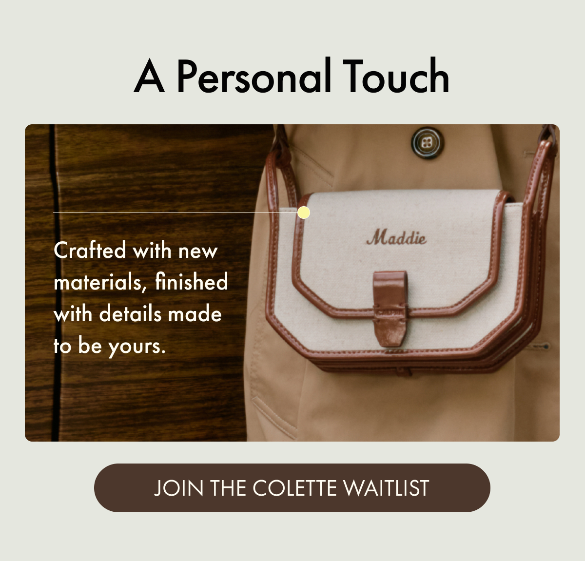 A Personal Touch | Crafted with new materials, finished with details made to be yours. | JOIN THE COLETTE WAITLIST