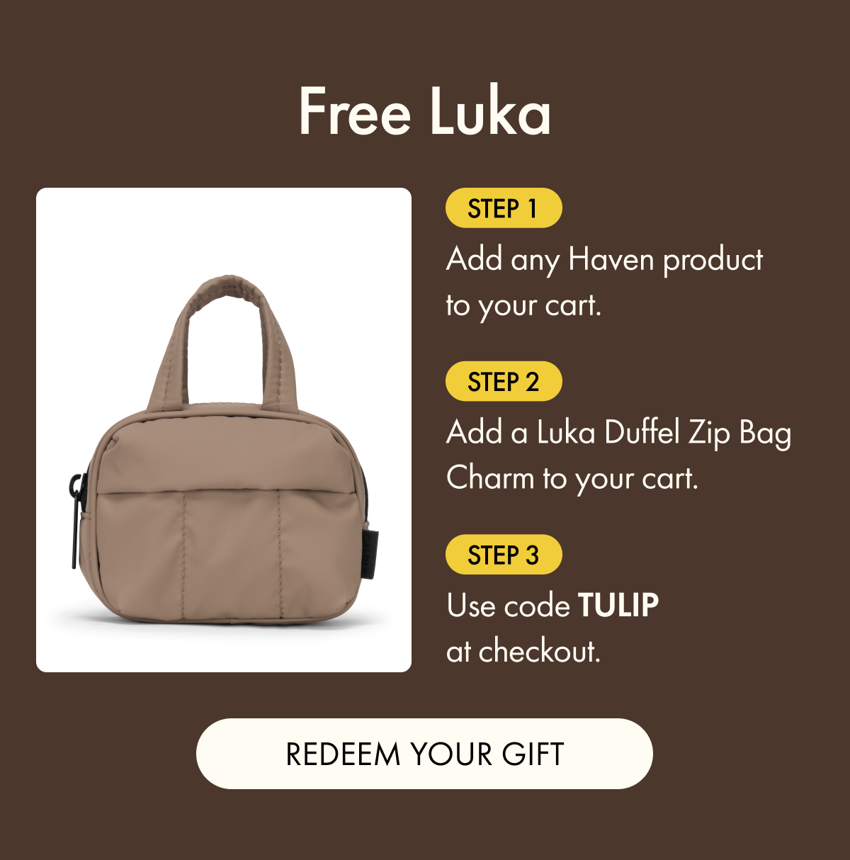 Free Luka | Step 1: Add any Haven product to your cart. | Step 2: Add a Luka Duffel Zip Bag Charm to your cart. | Step 3: Use code TULIP at checkout. | REDEEM YOUR GIFT