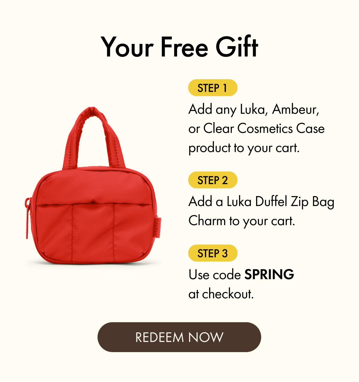 Your Free Gift | Step 1: Add any Luka, Ambeur, or Clear Cosmetics Case product to your cart. | Step 2: Add a Luka Duffel Zip Bag Charm to your cart. | Step 3: Use code SPRING at checkout. | REDEEM NOW
