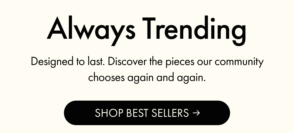 Always Trending | Designed to last. Discover the pieces our community chooses again and again. | SHOP BEST SELLERS